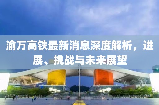 渝万高铁最新消息深度解析，进展、挑战与未来展望