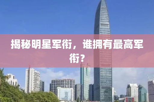 揭秘明星军衔，谁拥有最高军衔？