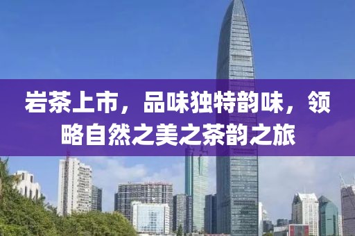 岩茶上市，品味独特韵味，领略自然之美之茶韵之旅