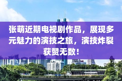 张萌近期电视剧作品，展现多元魅力的演技之旅，演技炸裂获赞无数！
