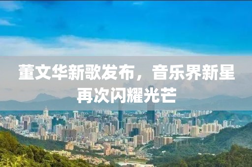 董文华新歌发布，音乐界新星再次闪耀光芒