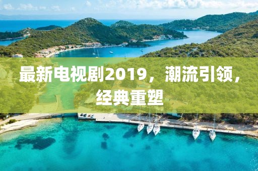 最新电视剧2019，潮流引领，经典重塑