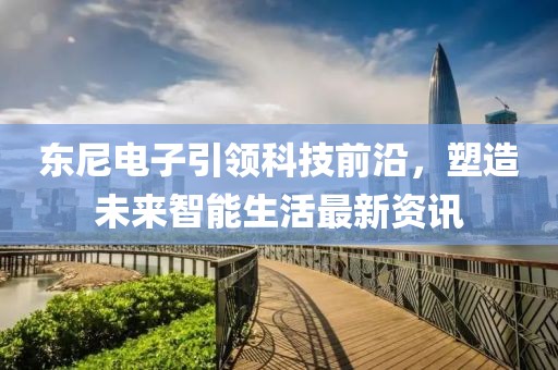 东尼电子引领科技前沿，塑造未来智能生活最新资讯