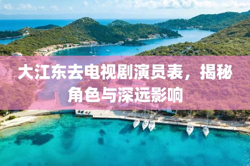 大江东去电视剧演员表，揭秘角色与深远影响