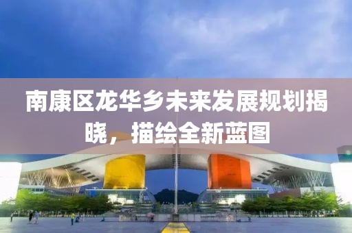 南康区龙华乡未来发展规划揭晓，描绘全新蓝图