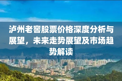 泸州老窖股票价格深度分析与展望，未来走势展望及市场趋势解读