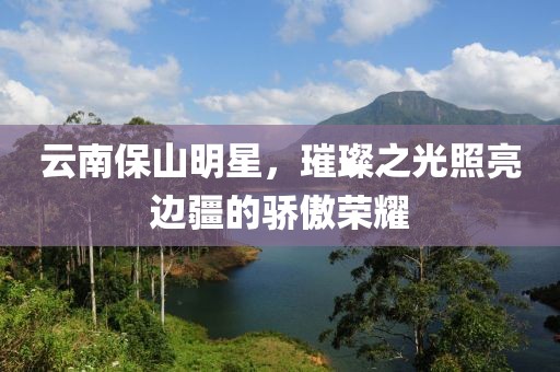 云南保山明星，璀璨之光照亮边疆的骄傲荣耀