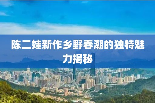 陈二娃新作乡野春潮的独特魅力揭秘