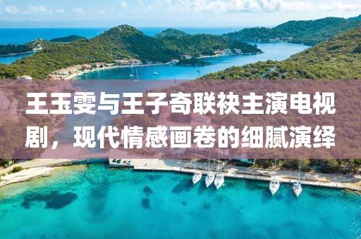 王玉雯与王子奇联袂主演电视剧，现代情感画卷的细腻演绎
