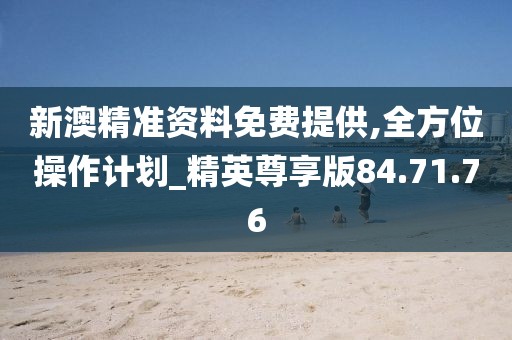 新澳精准资料免费提供,全方位操作计划_精英尊享版84.71.76