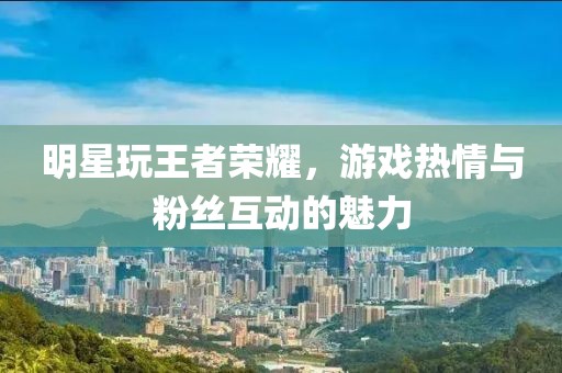 明星玩王者荣耀，游戏热情与粉丝互动的魅力