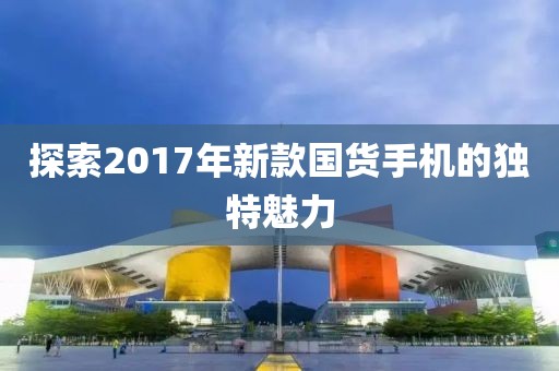 探索2017年新款国货手机的独特魅力