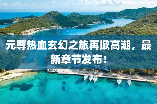 元尊热血玄幻之旅再掀高潮，最新章节发布！