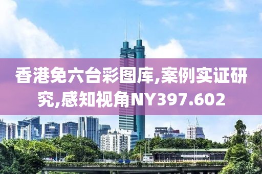 香港免六台彩图库,案例实证研究,感知视角NY397.602