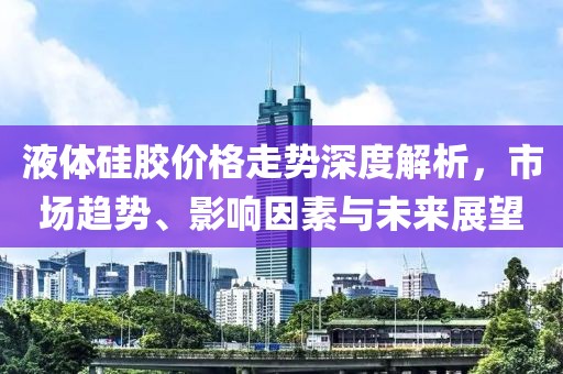 液体硅胶价格走势深度解析，市场趋势、影响因素与未来展望