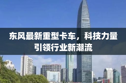 东风最新重型卡车，科技力量引领行业新潮流