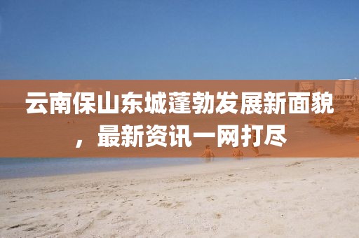 云南保山东城蓬勃发展新面貌，最新资讯一网打尽