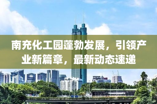 南充化工园蓬勃发展，引领产业新篇章，最新动态速递