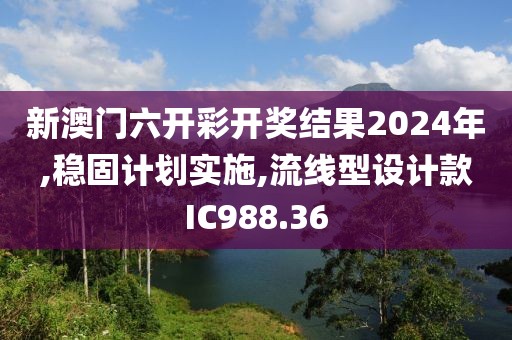 新澳门六开彩开奖结果2024年,稳固计划实施,流线型设计款IC988.36
