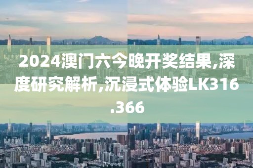 2024澳门六今晚开奖结果,深度研究解析,沉浸式体验LK316.366