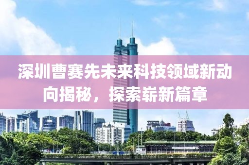深圳曹赛先未来科技领域新动向揭秘，探索崭新篇章