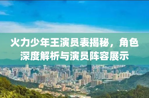 火力少年王演员表揭秘，角色深度解析与演员阵容展示