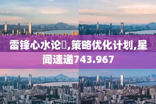 雷锋心水论枟,策略优化计划,星闻速递743.967