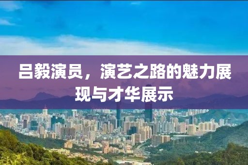 吕毅演员，演艺之路的魅力展现与才华展示