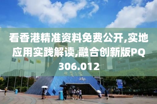 看香港精准资料免费公开,实地应用实践解读,融合创新版PQ306.012