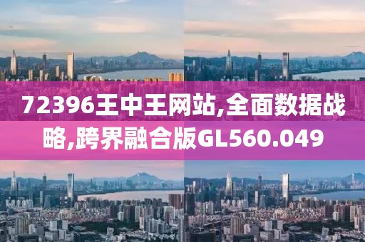 72396王中王网站,全面数据战略,跨界融合版GL560.049