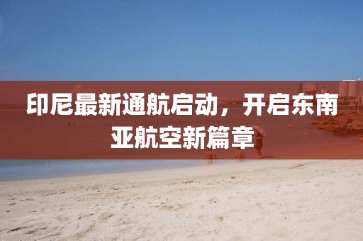 印尼最新通航启动，开启东南亚航空新篇章