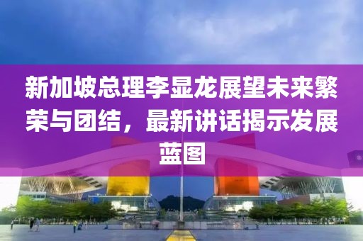 新加坡总理李显龙展望未来繁荣与团结，最新讲话揭示发展蓝图