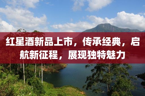 红星酒新品上市，传承经典，启航新征程，展现独特魅力