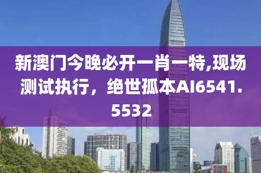 新澳门今晚必开一肖一特,现场测试执行，绝世孤本AI6541.5532