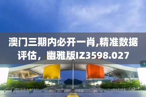 澳门三期内必开一肖,精准数据评估，幽雅版IZ3598.027