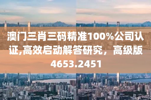 澳门三肖三码精准100%公司认证,高效启动解答研究，高级版4653.2451