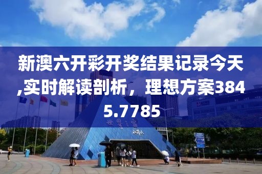 新澳六开彩开奖结果记录今天,实时解读剖析，理想方案3845.7785