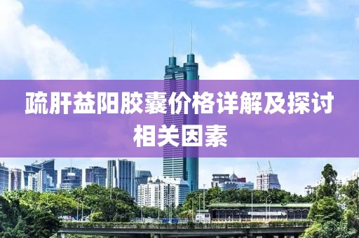 疏肝益阳胶囊价格详解及探讨相关因素