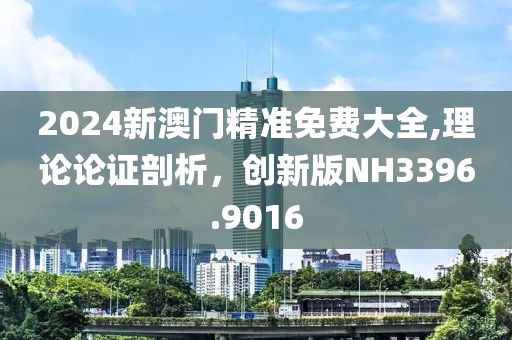 2024新澳门精准免费大全,理论论证剖析，创新版NH3396.9016