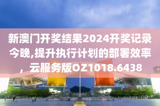 新澳门开奖结果2024开奖记录今晚,提升执行计划的部署效率，云服务版OZ1018.6438