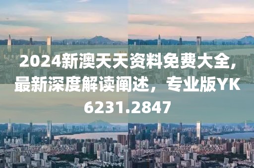 2024新澳天天资料免费大全,最新深度解读阐述，专业版YK6231.2847