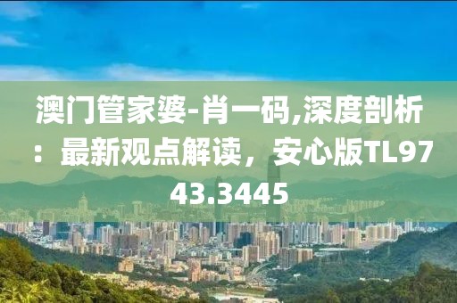 澳门管家婆-肖一码,深度剖析：最新观点解读，安心版TL9743.3445