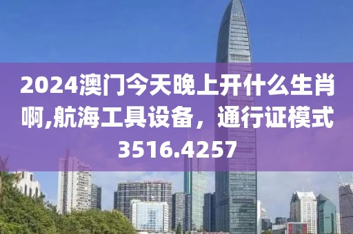 2024澳门今天晚上开什么生肖啊,航海工具设备，通行证模式3516.4257