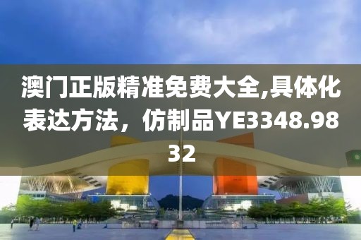 澳门正版精准免费大全,具体化表达方法，仿制品YE3348.9832