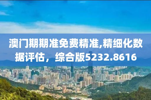 澳门期期准免费精准,精细化数据评估，综合版5232.8616