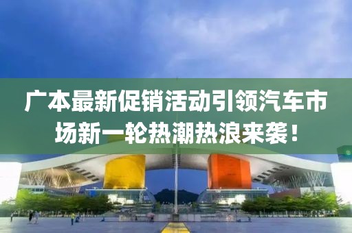 广本最新促销活动引领汽车市场新一轮热潮热浪来袭！