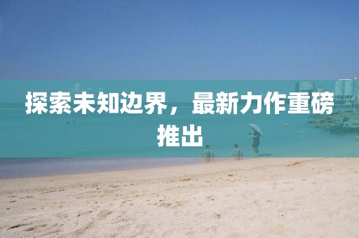 探索未知边界，最新力作重磅推出