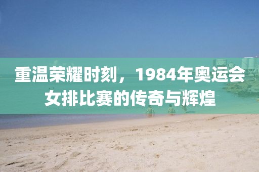 重温荣耀时刻，1984年奥运会女排比赛的传奇与辉煌