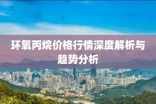 环氧丙烷价格行情深度解析与趋势分析