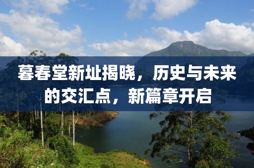 暮春堂新址揭晓，历史与未来的交汇点，新篇章开启